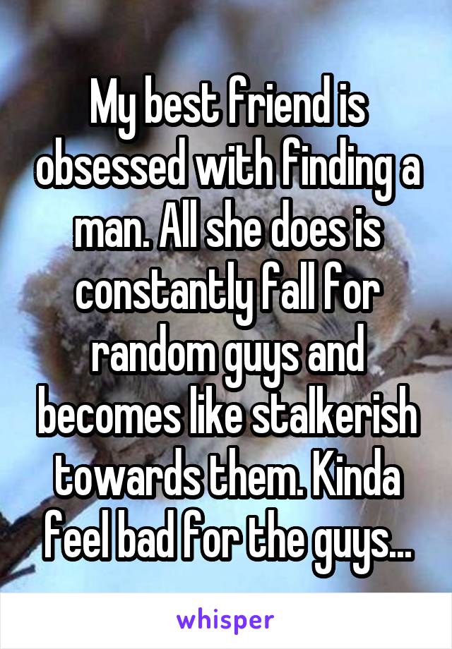 My best friend is obsessed with finding a man. All she does is constantly fall for random guys and becomes like stalkerish towards them. Kinda feel bad for the guys...