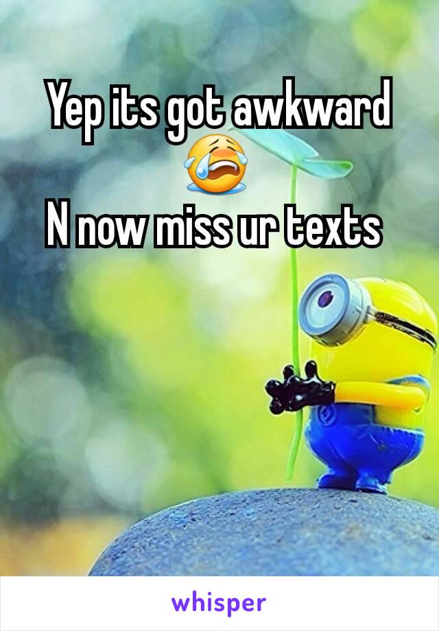 Yep its got awkward 😭 
N now miss ur texts 