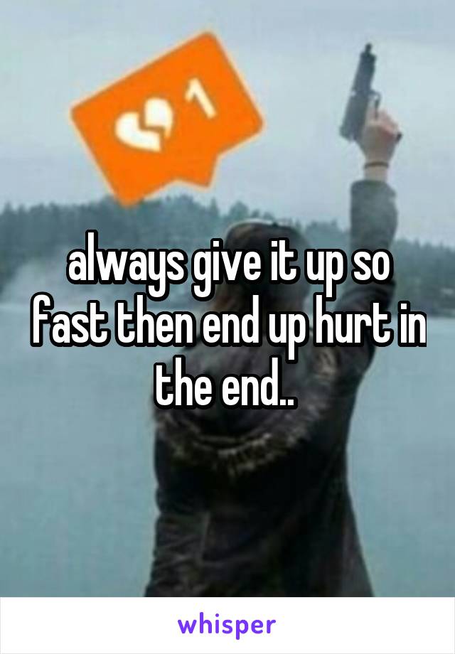 always give it up so fast then end up hurt in the end.. 