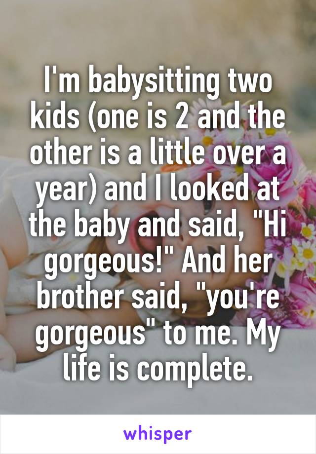 I'm babysitting two kids (one is 2 and the other is a little over a year) and I looked at the baby and said, "Hi gorgeous!" And her brother said, "you're gorgeous" to me. My life is complete.