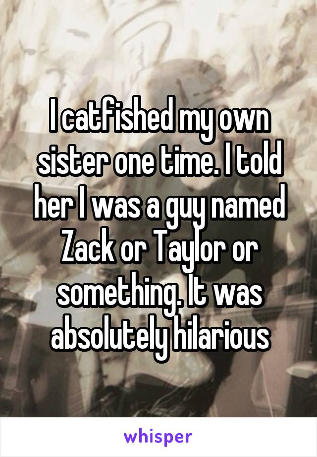 I catfished my own sister one time. I told her I was a guy named Zack or Taylor or something. It was absolutely hilarious