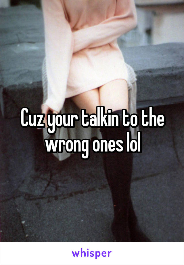 Cuz your talkin to the wrong ones lol