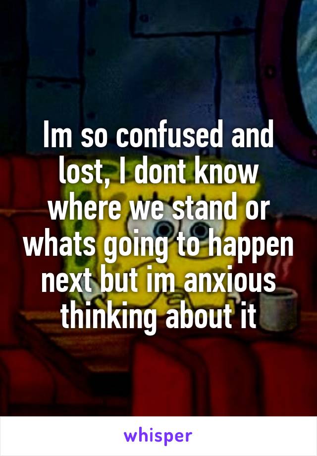 Im so confused and lost, I dont know where we stand or whats going to happen next but im anxious thinking about it