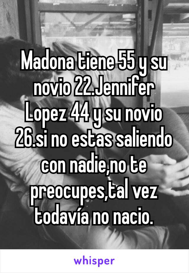 Madona tiene 55 y su novio 22.Jennifer Lopez 44 y su novio 26.si no estas saliendo con nadie,no te preocupes,tal vez todavía no nacio.