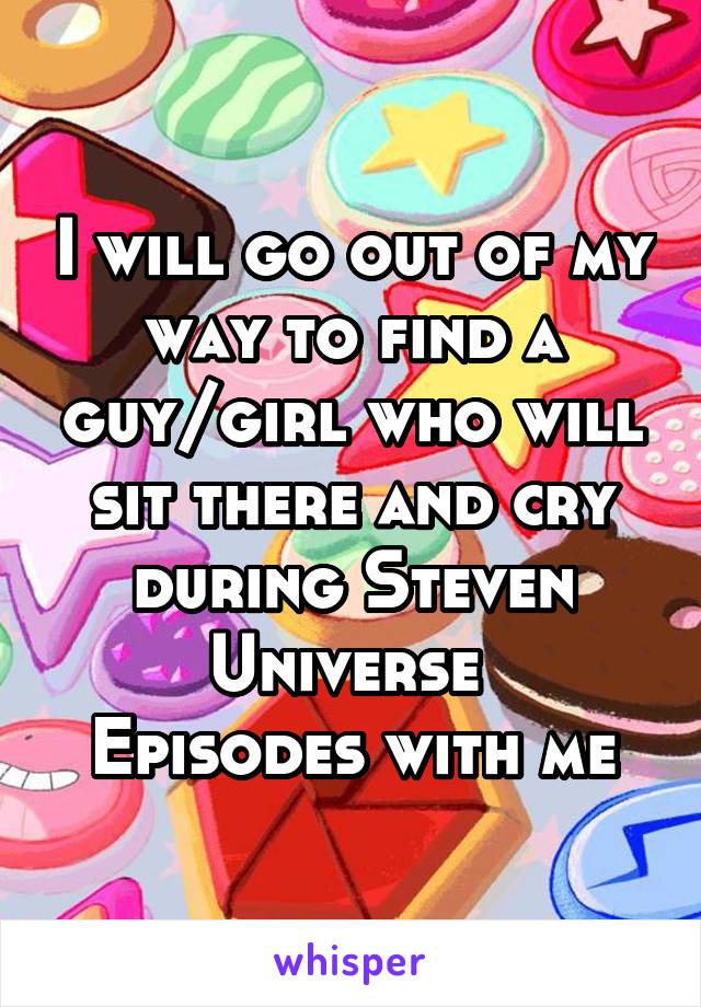 I will go out of my way to find a guy/girl who will sit there and cry during Steven Universe 
Episodes with me