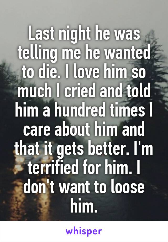 Last night he was telling me he wanted to die. I love him so much I cried and told him a hundred times I care about him and that it gets better. I'm terrified for him. I don't want to loose him.