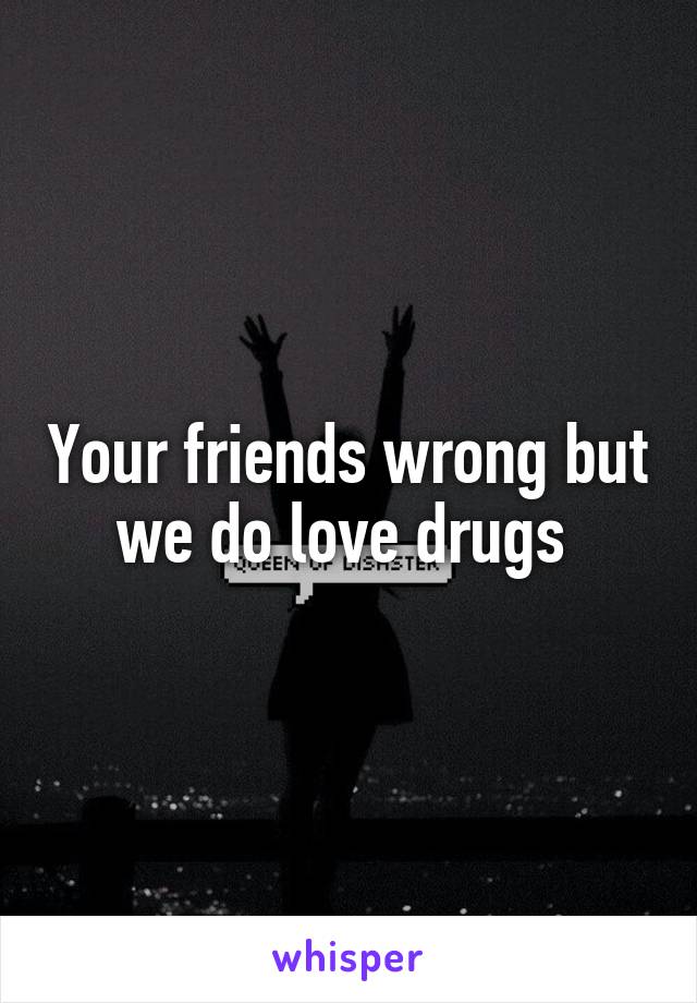 Your friends wrong but we do love drugs 