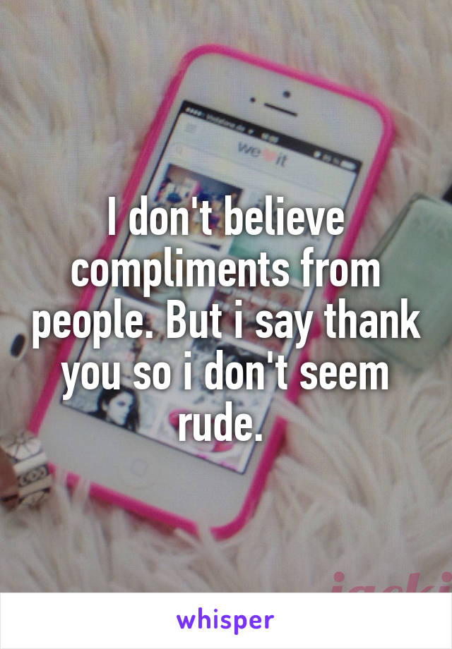 I don't believe compliments from people. But i say thank you so i don't seem rude. 