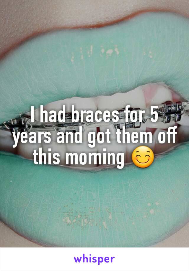 I had braces for 5 years and got them off this morning 😊