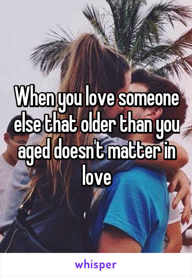 When you love someone else that older than you aged doesn't matter in love