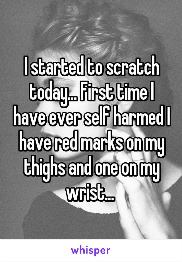 I started to scratch today... First time I have ever self harmed I have red marks on my thighs and one on my wrist... 