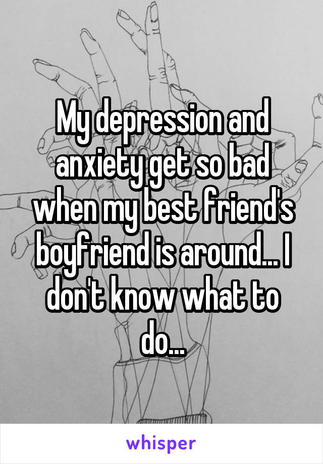 My depression and anxiety get so bad when my best friend's boyfriend is around... I don't know what to do...