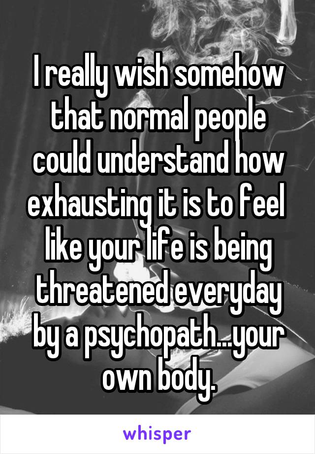 I really wish somehow that normal people could understand how exhausting it is to feel  like your life is being threatened everyday by a psychopath...your own body.