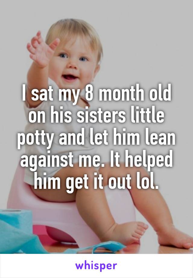 I sat my 8 month old on his sisters little potty and let him lean against me. It helped him get it out lol.