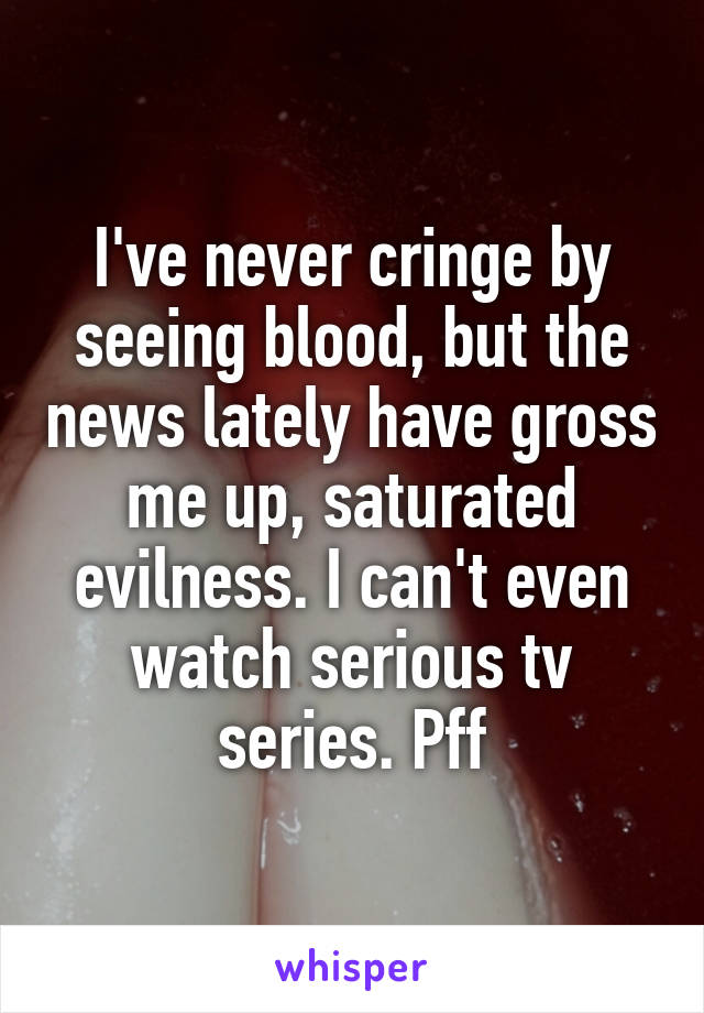 I've never cringe by seeing blood, but the news lately have gross me up, saturated evilness. I can't even watch serious tv series. Pff