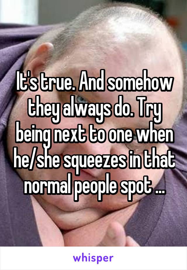 It's true. And somehow they always do. Try being next to one when he/she squeezes in that normal people spot ...