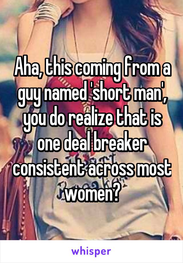 Aha, this coming from a guy named 'short man', you do realize that is one deal breaker consistent across most women?