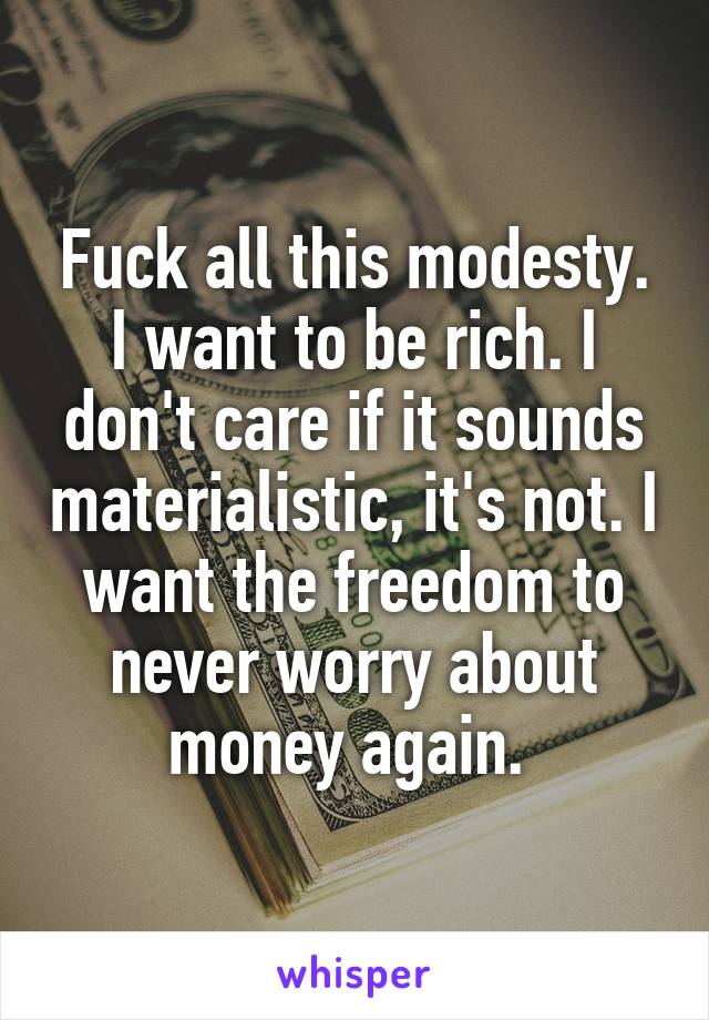 Fuck all this modesty. I want to be rich. I don't care if it sounds materialistic, it's not. I want the freedom to never worry about money again. 