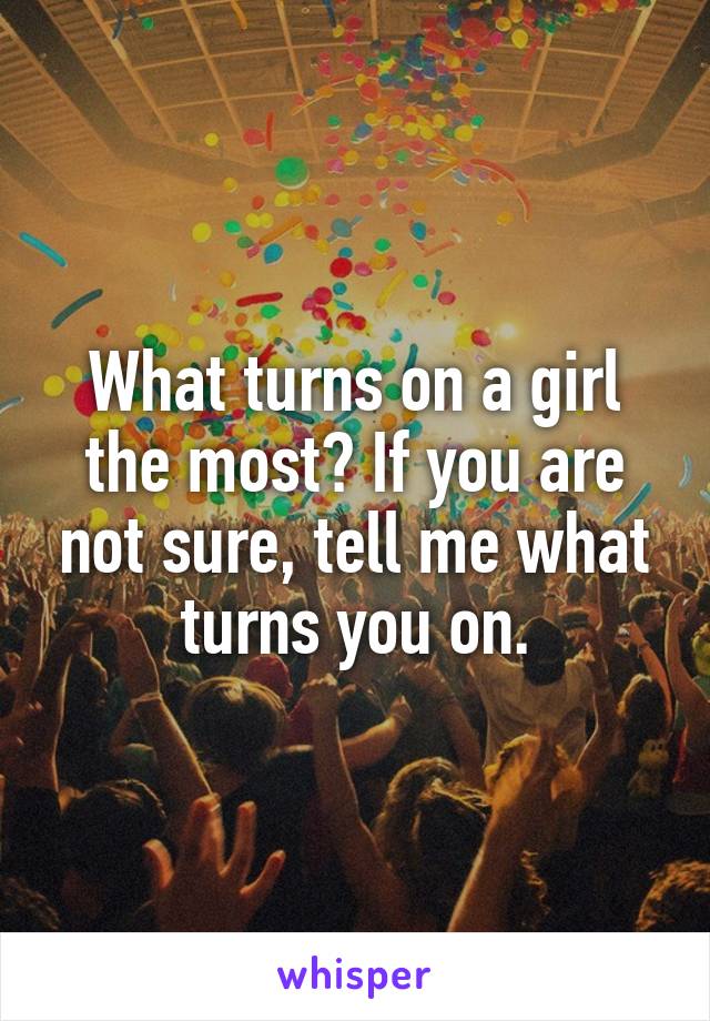 What turns on a girl the most? If you are not sure, tell me what turns you on.