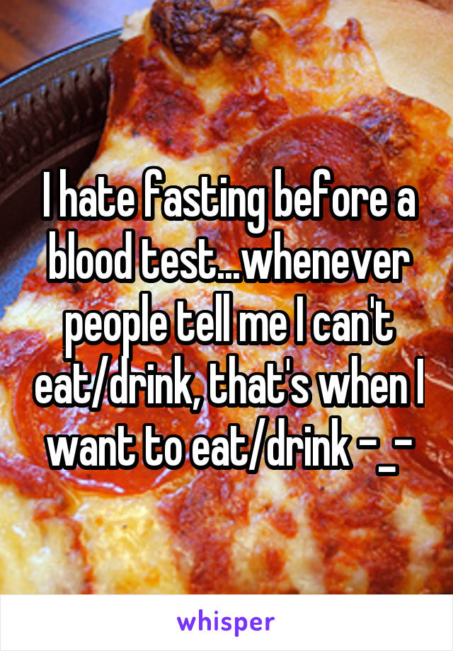 I hate fasting before a blood test...whenever people tell me I can't eat/drink, that's when I want to eat/drink -_-