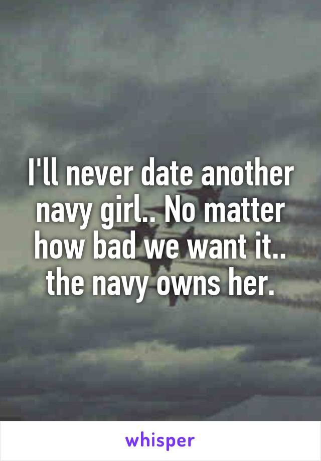 I'll never date another navy girl.. No matter how bad we want it.. the navy owns her.