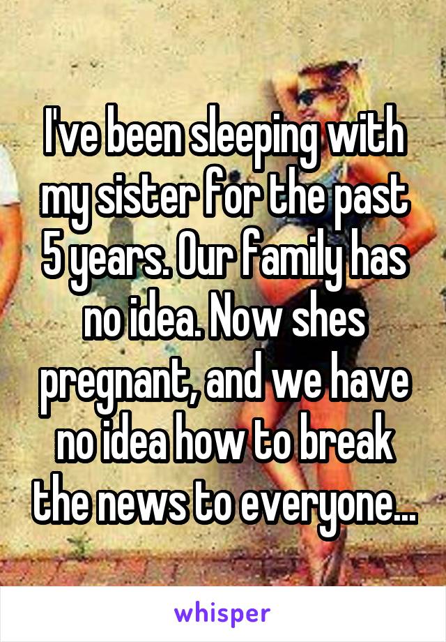 I've been sleeping with my sister for the past 5 years. Our family has no idea. Now shes pregnant, and we have no idea how to break the news to everyone...