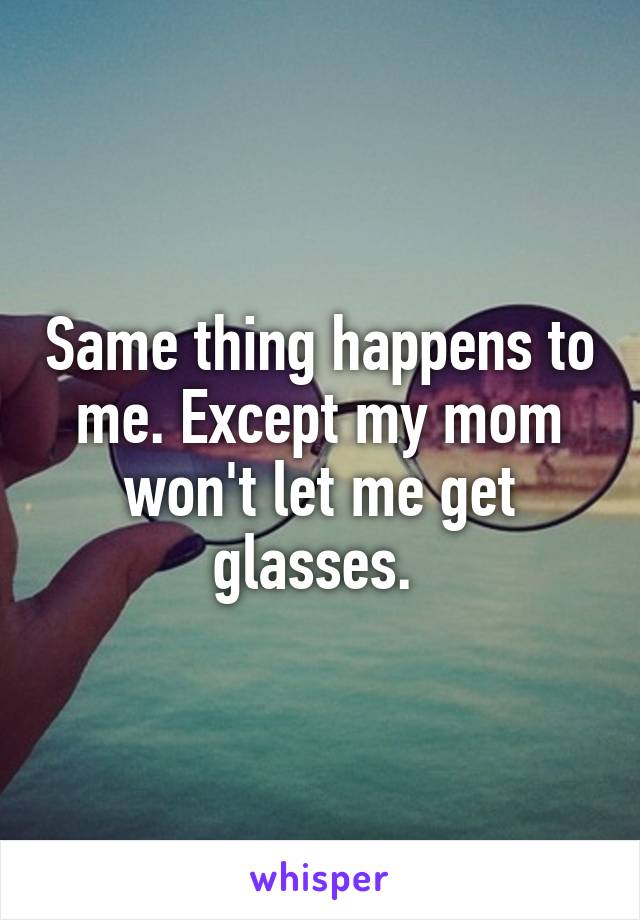 Same thing happens to me. Except my mom won't let me get glasses. 