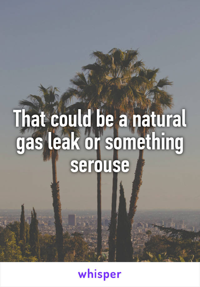 That could be a natural gas leak or something serouse