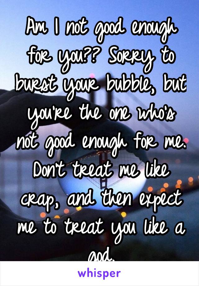 Am I not good enough for you?? Sorry to burst your bubble, but you're the one who's not good enough for me. Don't treat me like crap, and then expect me to treat you like a god.