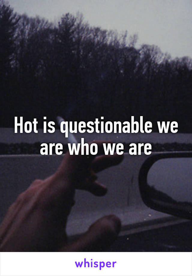 Hot is questionable we are who we are