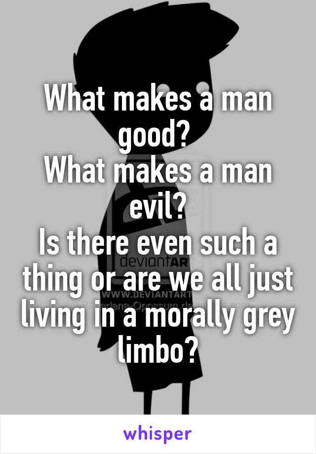 What makes a man good? 
What makes a man evil?
Is there even such a thing or are we all just living in a morally grey limbo?