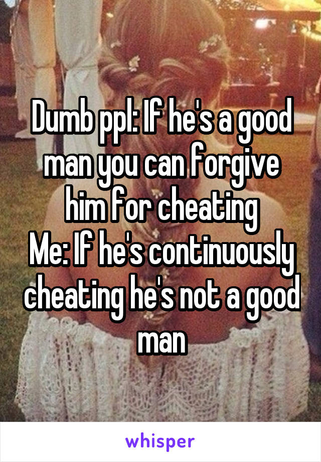 Dumb ppl: If he's a good man you can forgive him for cheating
Me: If he's continuously cheating he's not a good man