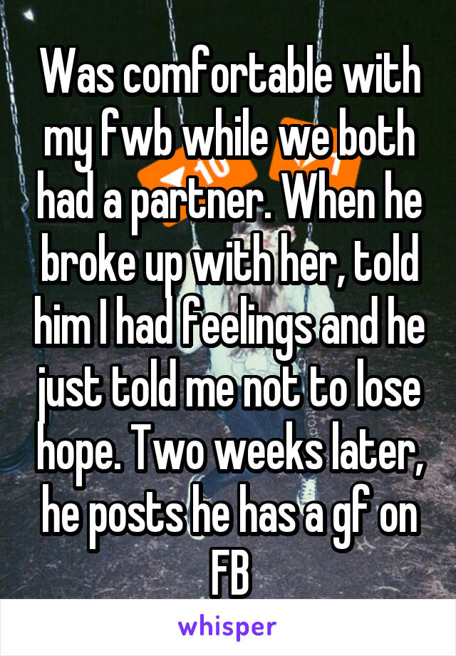 Was comfortable with my fwb while we both had a partner. When he broke up with her, told him I had feelings and he just told me not to lose hope. Two weeks later, he posts he has a gf on FB