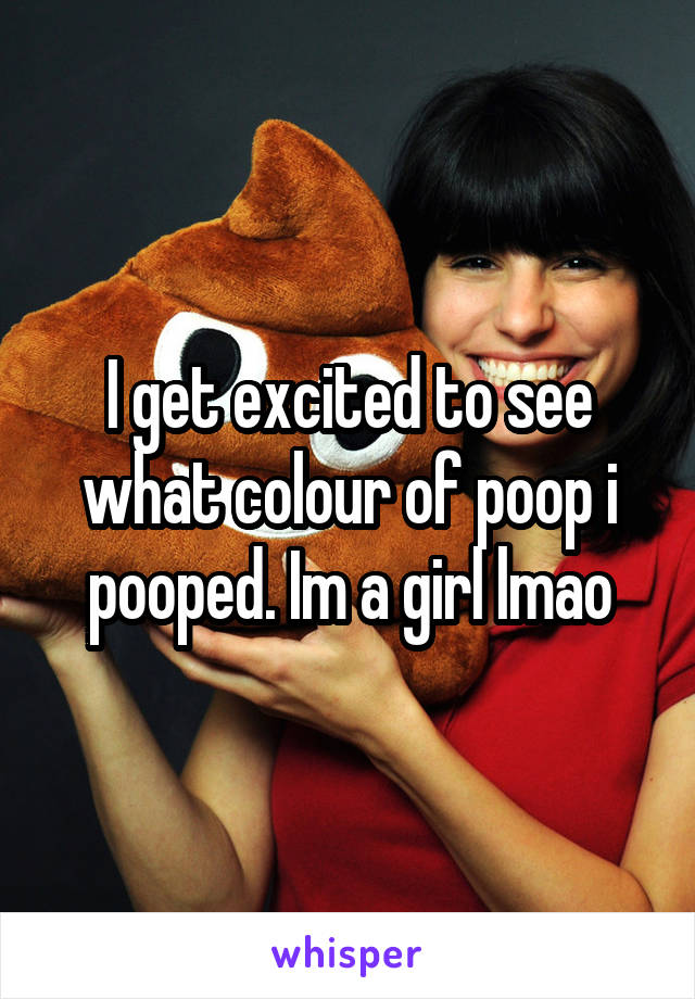 I get excited to see what colour of poop i pooped. Im a girl lmao