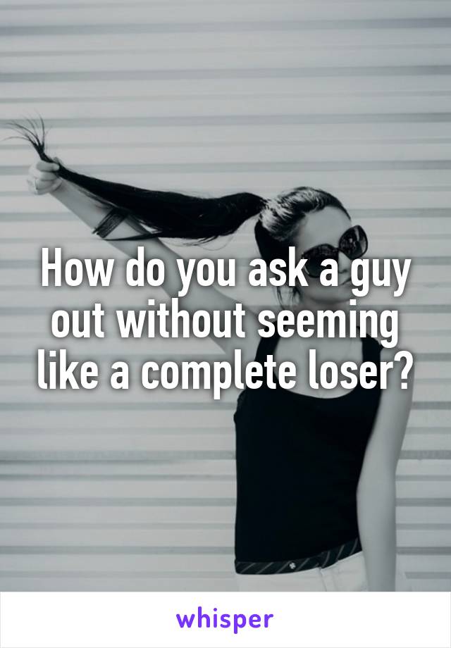 How do you ask a guy out without seeming like a complete loser?