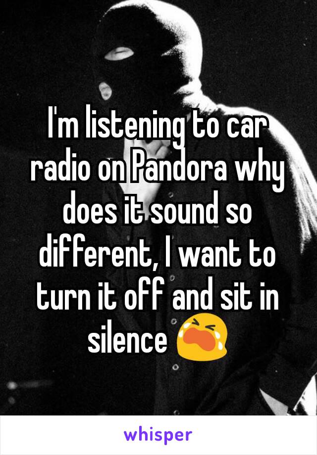 I'm listening to car radio on Pandora why does it sound so different, I want to turn it off and sit in silence 😭