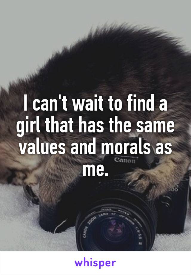 I can't wait to find a girl that has the same values and morals as me.