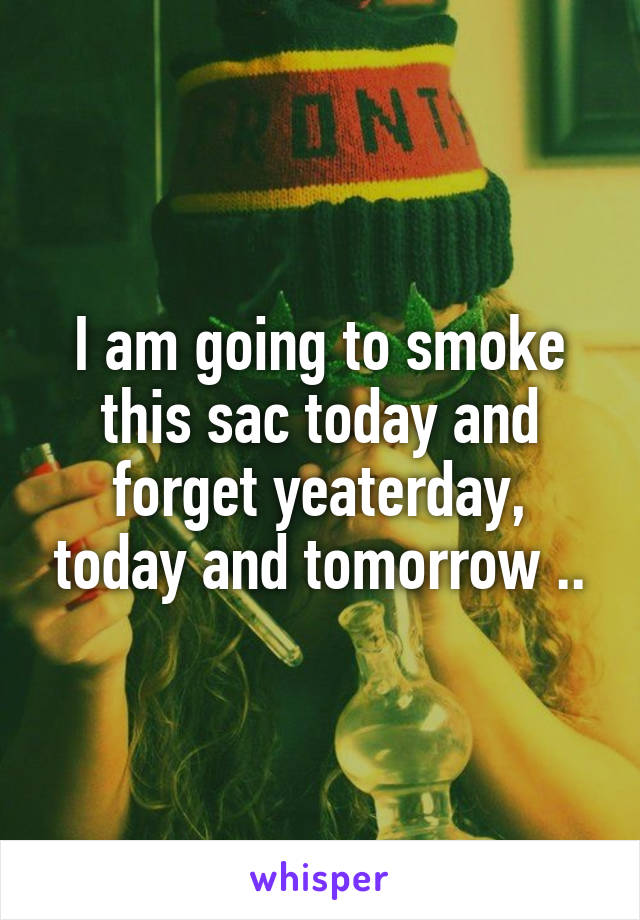 I am going to smoke this sac today and forget yeaterday, today and tomorrow ..