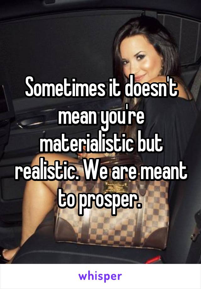 Sometimes it doesn't mean you're materialistic but realistic. We are meant to prosper. 