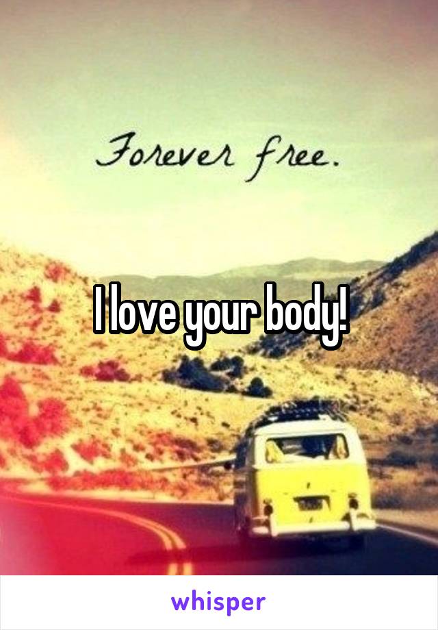 I love your body!