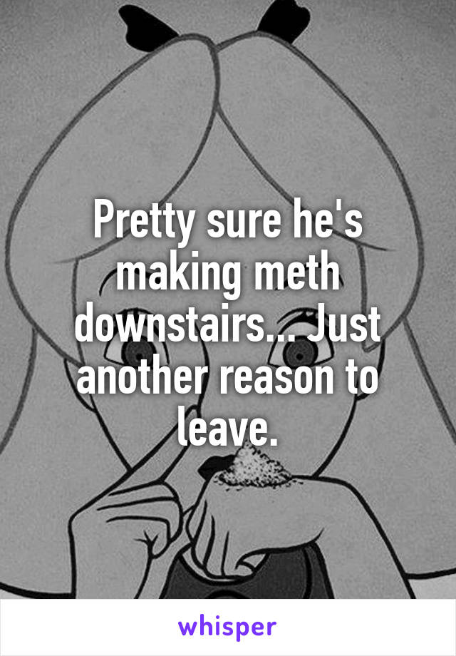 Pretty sure he's making meth downstairs... Just another reason to leave.