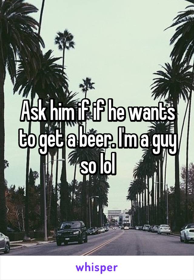 Ask him if if he wants to get a beer. I'm a guy so lol