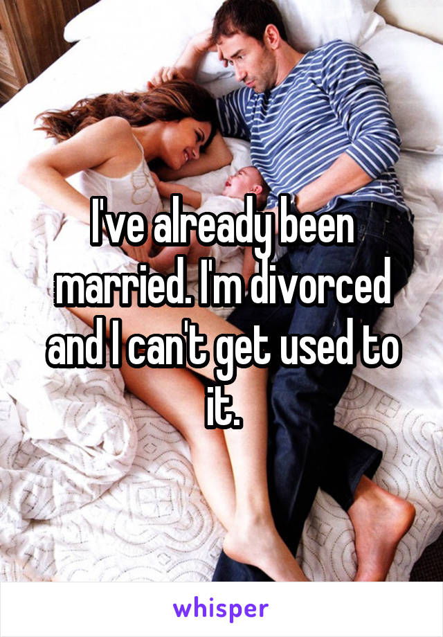 I've already been married. I'm divorced and I can't get used to it.