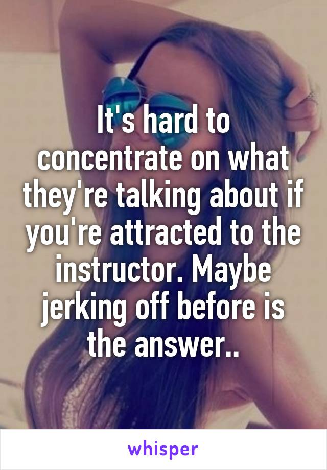 It's hard to concentrate on what they're talking about if you're attracted to the instructor. Maybe jerking off before is the answer..