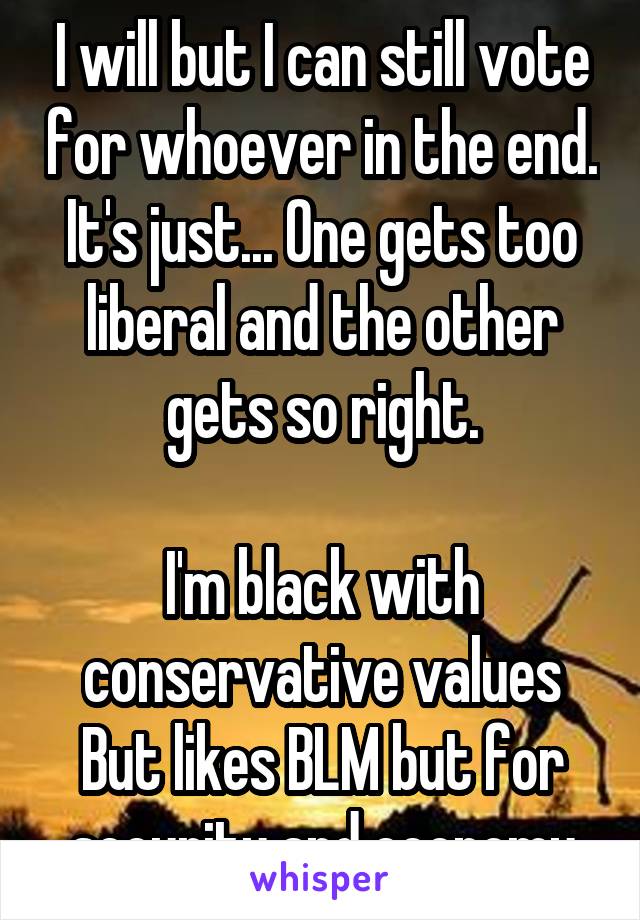 I will but I can still vote for whoever in the end. It's just... One gets too liberal and the other gets so right.

I'm black with conservative values
But likes BLM but for security and economy