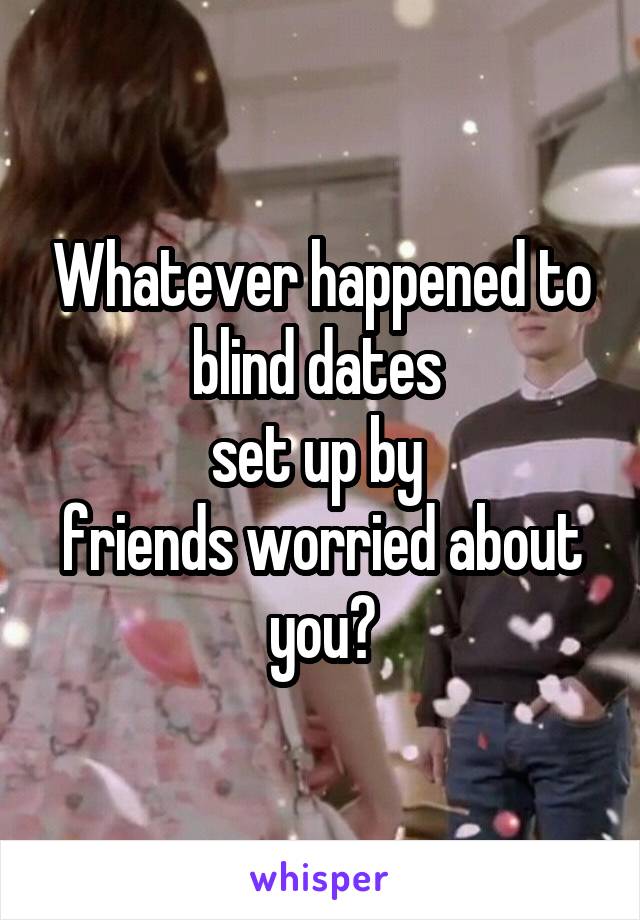 Whatever happened to blind dates 
set up by 
friends worried about you?