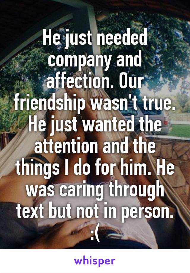 He just needed company and affection. Our friendship wasn't true. He just wanted the attention and the things I do for him. He was caring through text but not in person. :(