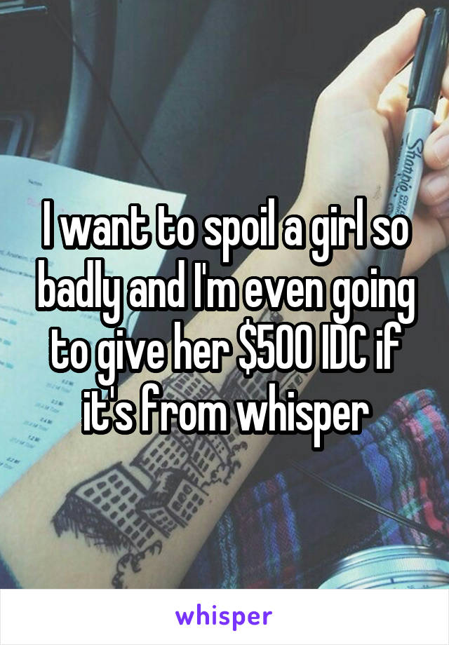 I want to spoil a girl so badly and I'm even going to give her $500 IDC if it's from whisper