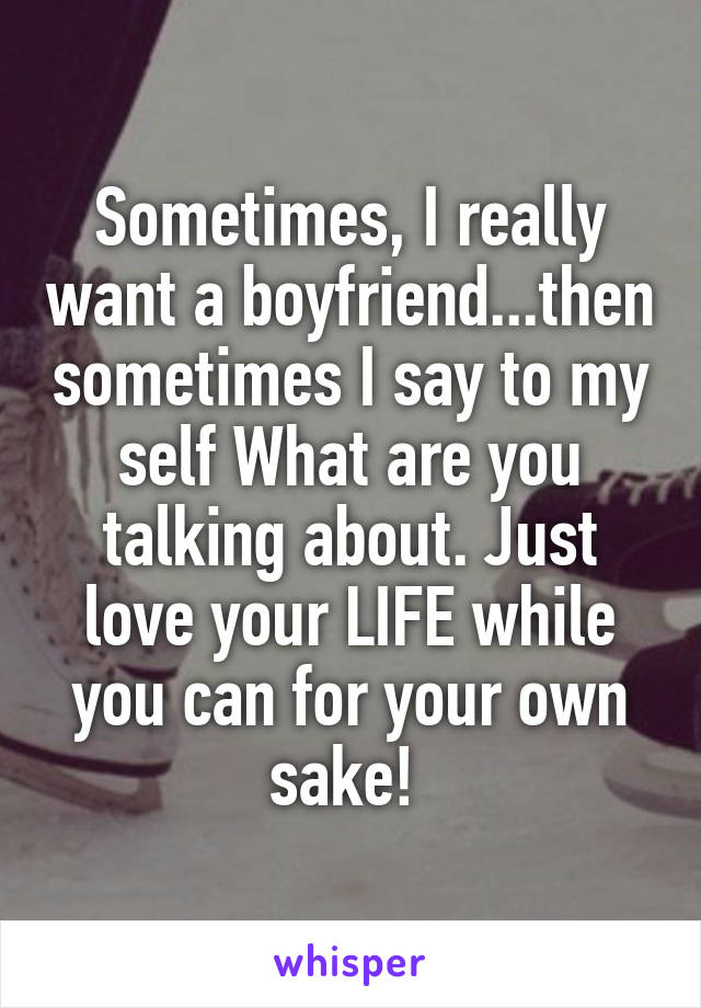 Sometimes, I really want a boyfriend...then sometimes I say to my self What are you talking about. Just love your LIFE while you can for your own sake! 