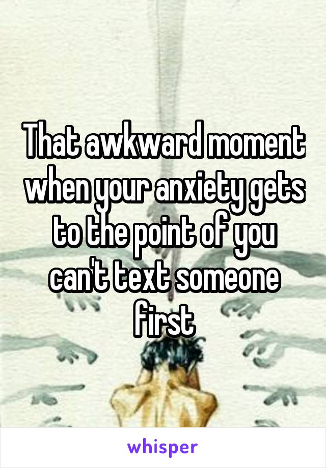 That awkward moment when your anxiety gets to the point of you can't text someone first